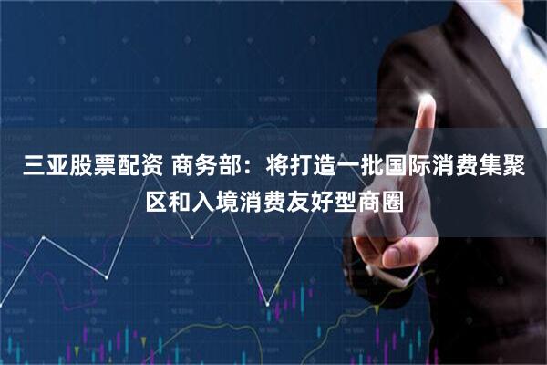 三亚股票配资 商务部：将打造一批国际消费集聚区和入境消费友好型商圈