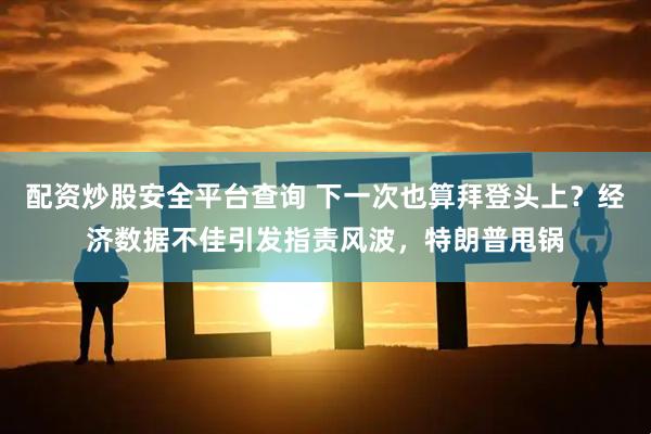 配资炒股安全平台查询 下一次也算拜登头上？经济数据不佳引发指责风波，特朗普甩锅