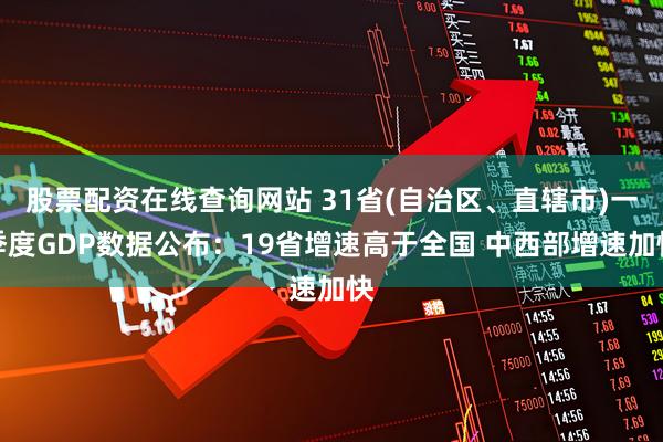 股票配资在线查询网站 31省(自治区、直辖市)一季度GDP数据公布：19省增速高于全国 中西部增速加快