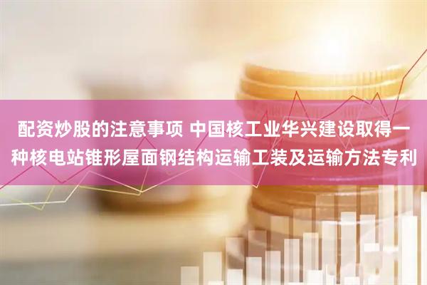 配资炒股的注意事项 中国核工业华兴建设取得一种核电站锥形屋面钢结构运输工装及运输方法专利