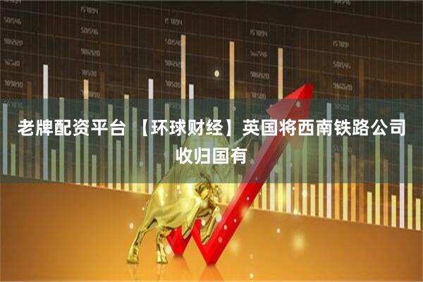 老牌配资平台 【环球财经】英国将西南铁路公司收归国有