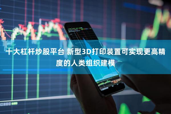 十大杠杆炒股平台 新型3D打印装置可实现更高精度的人类组织建模