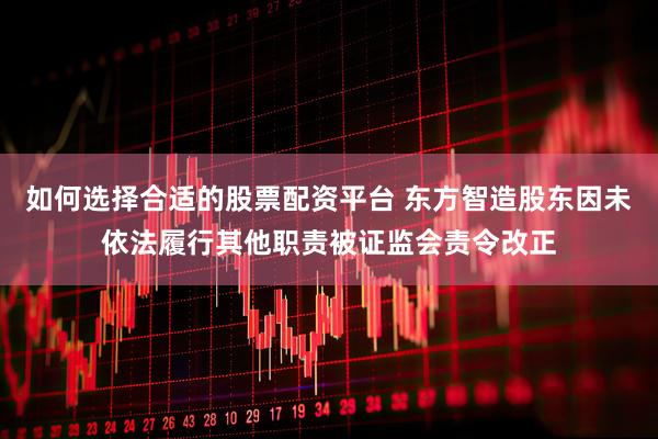 如何选择合适的股票配资平台 东方智造股东因未依法履行其他职责被证监会责令改正