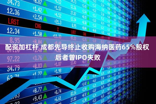 配资加杠杆 成都先导终止收购海纳医药65%股权 后者曾IPO失败