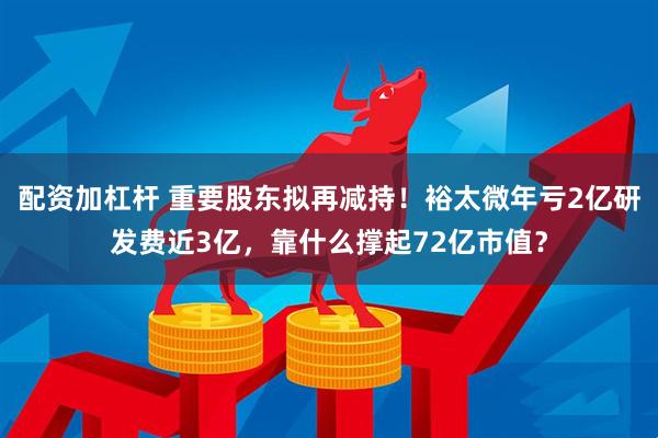 配资加杠杆 重要股东拟再减持！裕太微年亏2亿研发费近3亿，靠什么撑起72亿市值？