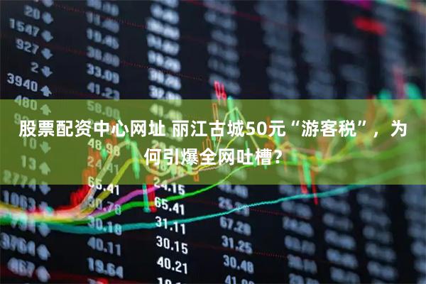 股票配资中心网址 丽江古城50元“游客税”，为何引爆全网吐槽？