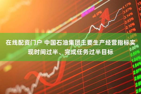 在线配资门户 中国石油集团主要生产经营指标实现时间过半、完成任务过半目标