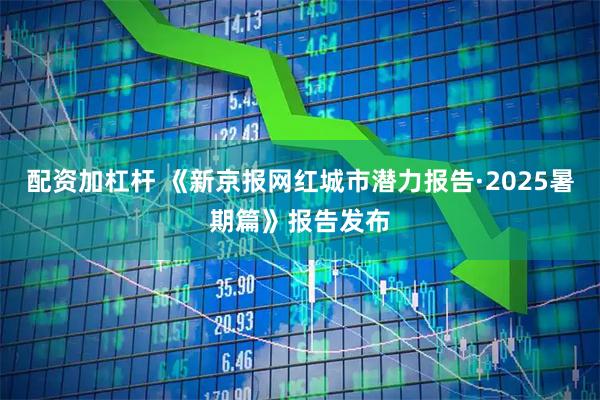 配资加杠杆 《新京报网红城市潜力报告·2025暑期篇》报告发布