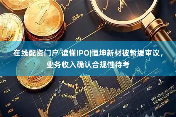 在线配资门户 读懂IPO|恒坤新材被暂缓审议，业务收入确认合规性待考