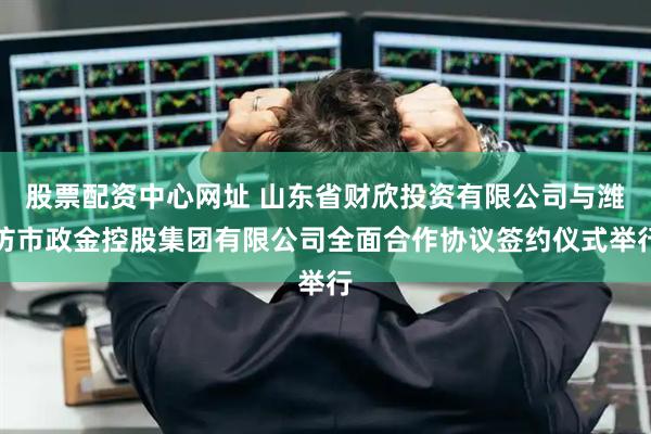 股票配资中心网址 山东省财欣投资有限公司与潍坊市政金控股集团有限公司全面合作协议签约仪式举行