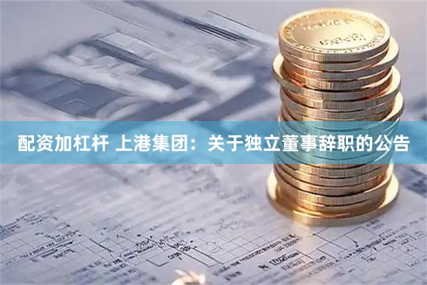 配资加杠杆 上港集团：关于独立董事辞职的公告
