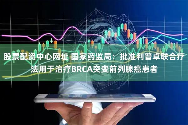 股票配资中心网址 国家药监局：批准利普卓联合疗法用于治疗BRCA突变前列腺癌患者