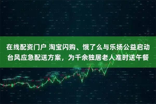 在线配资门户 淘宝闪购、饿了么与乐扬公益启动台风应急配送方案，为千余独居老人准时送午餐