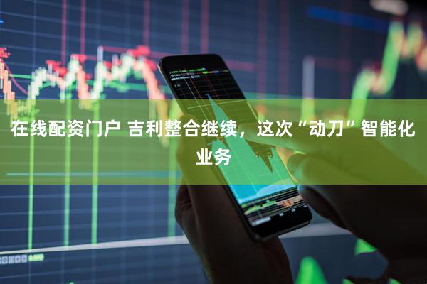 在线配资门户 吉利整合继续，这次“动刀”智能化业务