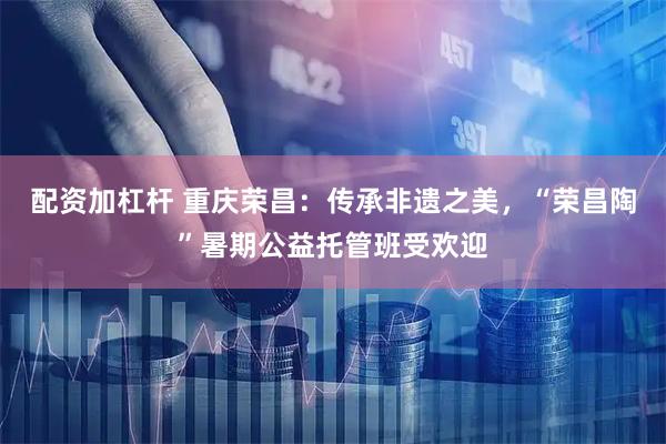 配资加杠杆 重庆荣昌：传承非遗之美，“荣昌陶”暑期公益托管班受欢迎