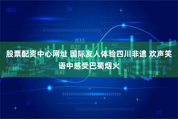 股票配资中心网址 国际友人体验四川非遗 欢声笑语中感受巴蜀烟火