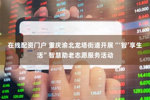 在线配资门户 重庆渝北龙塔街道开展“‘智’享生活”智慧助老志愿服务活动