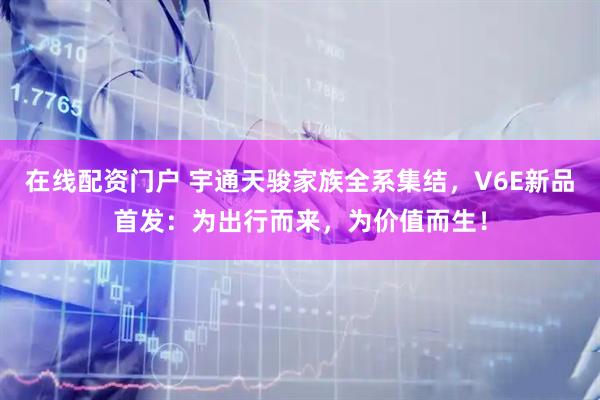 在线配资门户 宇通天骏家族全系集结，V6E新品首发：为出行而来，为价值而生！