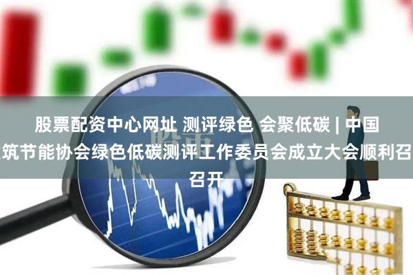 股票配资中心网址 测评绿色 会聚低碳 | 中国建筑节能协会绿色低碳测评工作委员会成立大会顺利召开