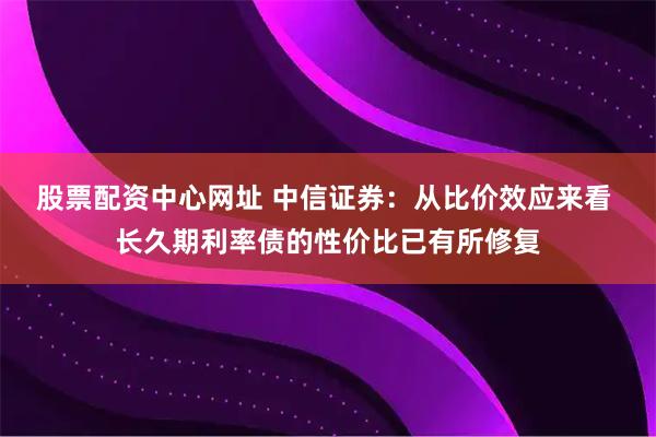 股票配资中心网址 中信证券：从比价效应来看 长久期利率债的性价比已有所修复