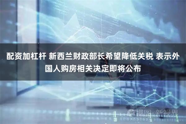 配资加杠杆 新西兰财政部长希望降低关税 表示外国人购房相关决定即将公布
