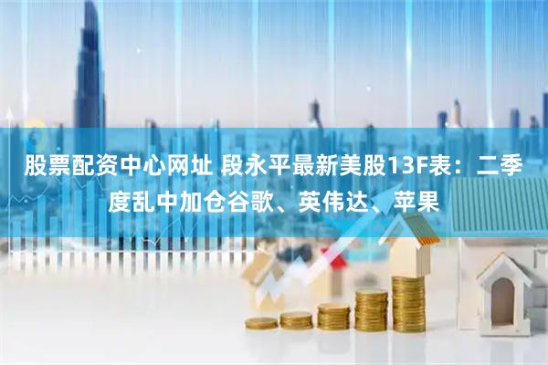 股票配资中心网址 段永平最新美股13F表：二季度乱中加仓谷歌、英伟达、苹果