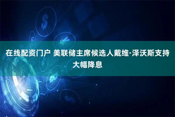在线配资门户 美联储主席候选人戴维·泽沃斯支持大幅降息