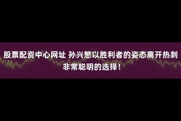 股票配资中心网址 孙兴慜以胜利者的姿态离开热刺 非常聪明的选择！