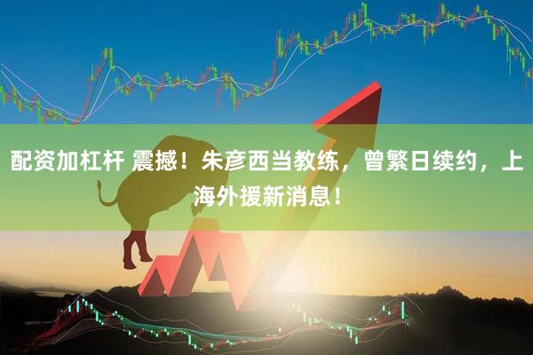 配资加杠杆 震撼！朱彦西当教练，曾繁日续约，上海外援新消息！