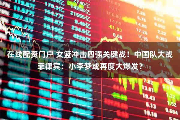 在线配资门户 女篮冲击四强关键战！中国队大战菲律宾：小李梦或再度大爆发？