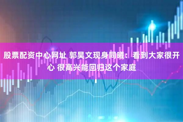 股票配资中心网址 郭昊文现身同曦：看到大家很开心 很高兴能回归这个家庭