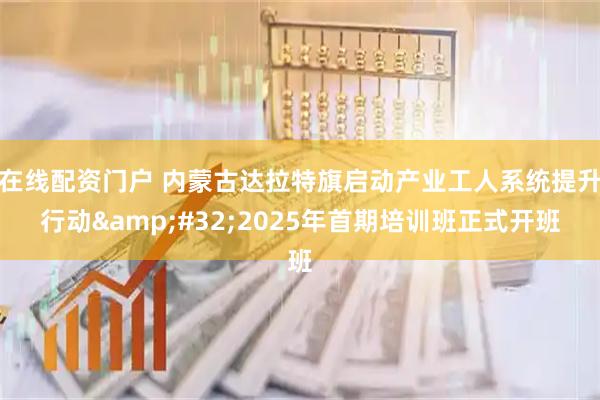 在线配资门户 内蒙古达拉特旗启动产业工人系统提升行动 2025年首期培训班正式开班