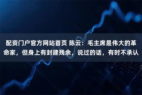 配资门户官方网站首页 陈云：毛主席是伟大的革命家，但身上有封建残余，说过的话，有时不承认