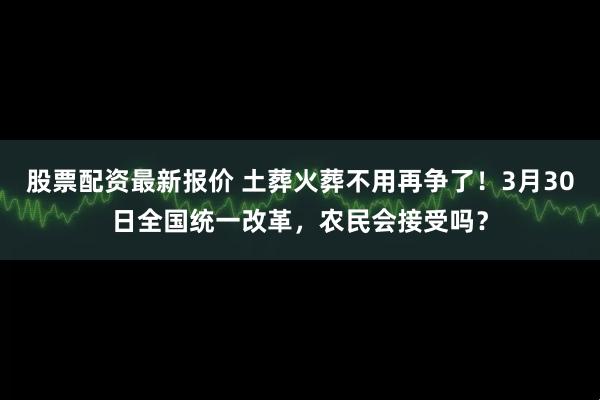 股票配资最新报价 土葬火葬不用再争了！3月30日全国统一改革，农民会接受吗？