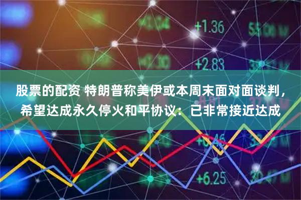 股票的配资 特朗普称美伊或本周末面对面谈判，希望达成永久停火和平协议：已非常接近达成