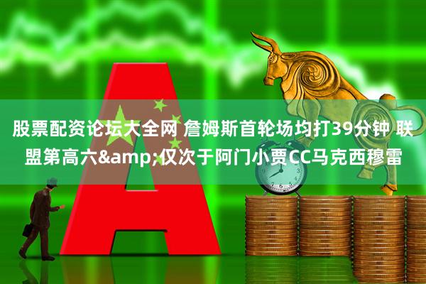 股票配资论坛大全网 詹姆斯首轮场均打39分钟 联盟第高六&仅次于阿门小贾CC马克西穆雷