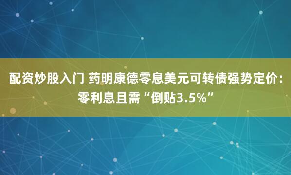 配资炒股入门 药明康德零息美元可转债强势定价：零利息且需“倒贴3.5%”