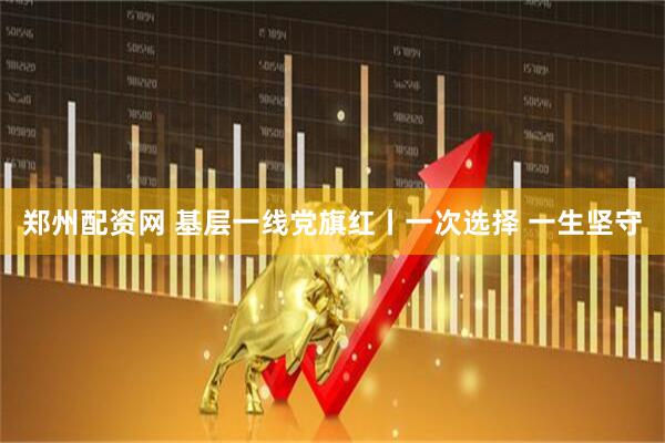 郑州配资网 基层一线党旗红丨一次选择 一生坚守