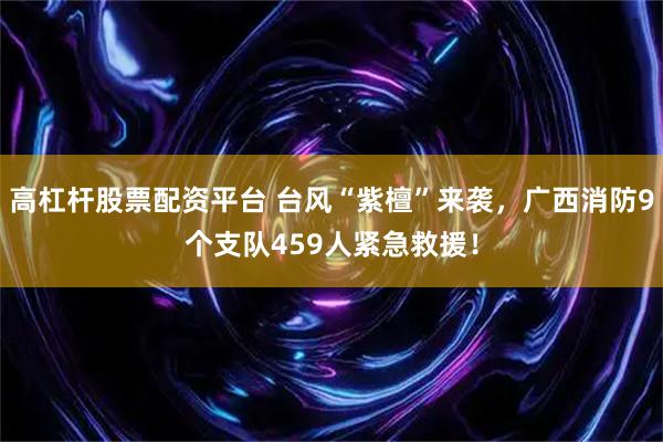 高杠杆股票配资平台 台风“紫檀”来袭，广西消防9个支队459人紧急救援！