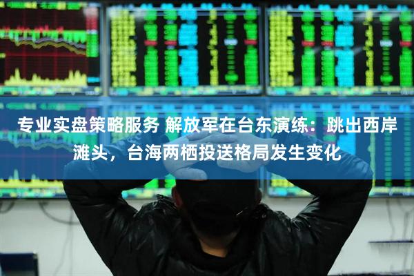 专业实盘策略服务 解放军在台东演练：跳出西岸滩头，台海两栖投送格局发生变化