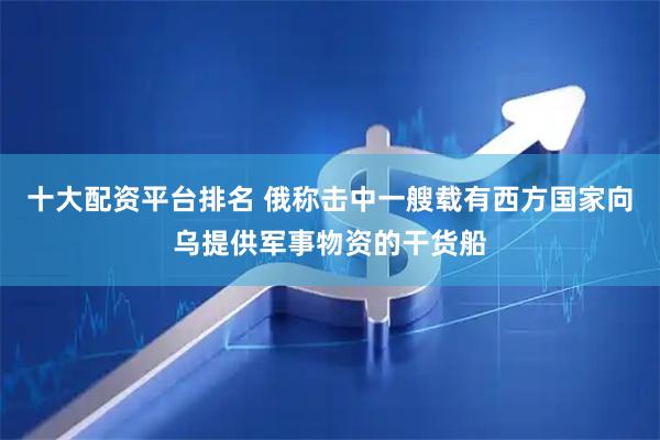 十大配资平台排名 俄称击中一艘载有西方国家向乌提供军事物资的干货船